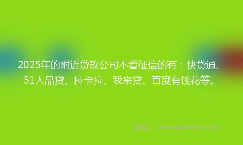2025年的附近贷款公司不看征信的有：快贷通、51人品贷、拉卡拉、我来贷、百度有钱花等。