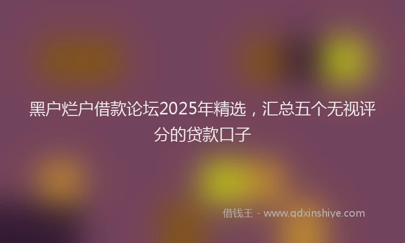 黑户烂户借款论坛2025年精选，汇总五个无视评分的贷款口子