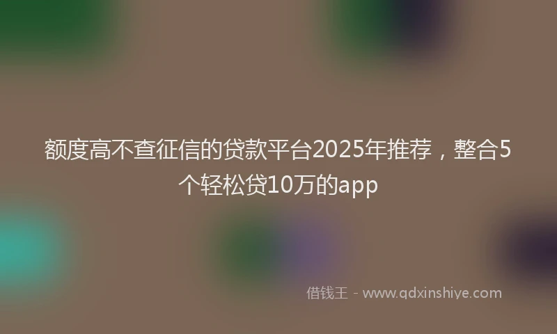 额度高不查征信的贷款平台2025年推荐，整合5个轻松贷10万的app