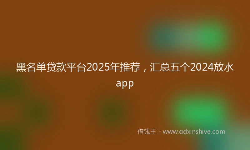 黑名单贷款平台2025年推荐，汇总五个2024放水app