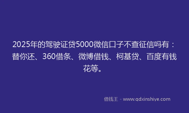 2025年的驾驶证贷5000微信口子不查征信吗有：替你还、360借条、微博借钱、柯基贷、百度有钱花等。