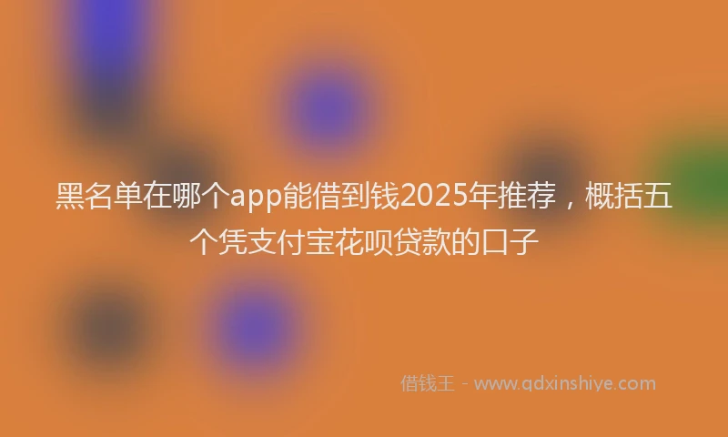 黑名单在哪个app能借到钱2025年推荐，概括五个凭支付宝花呗贷款的口子