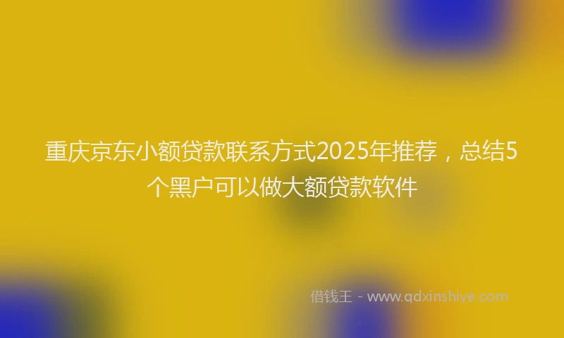 重庆京东小额贷款联系方式2025年推荐，总结5个黑户可以做大额贷款软件
