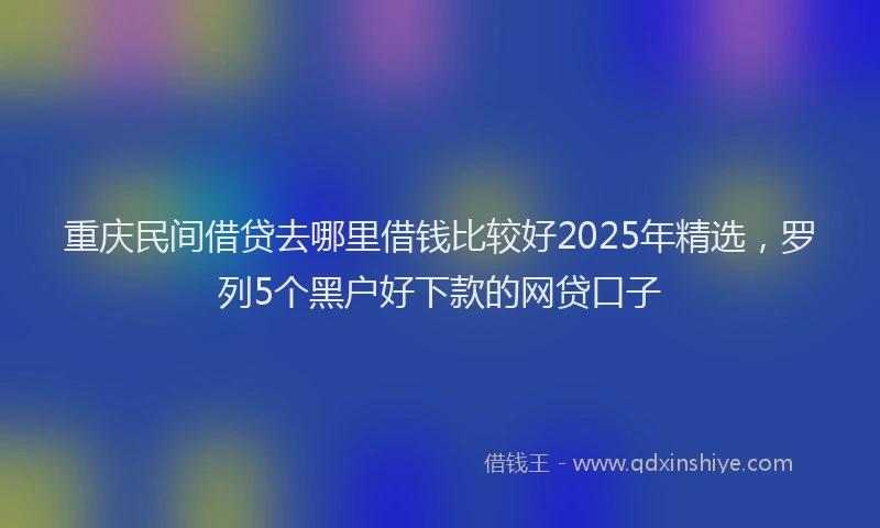 重庆民间借贷去哪里借钱比较好2025年精选，罗列5个黑户好下款的网贷口子