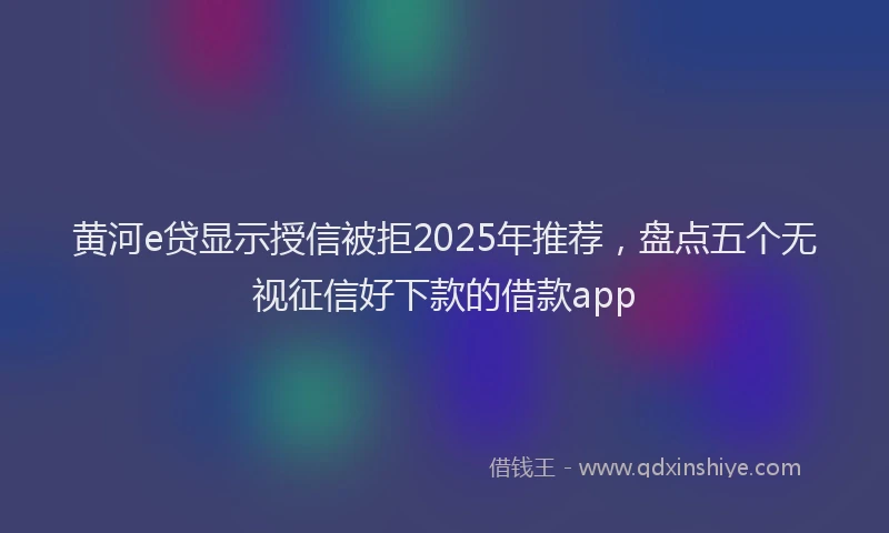 黄河e贷显示授信被拒2025年推荐，盘点五个无视征信好下款的借款app