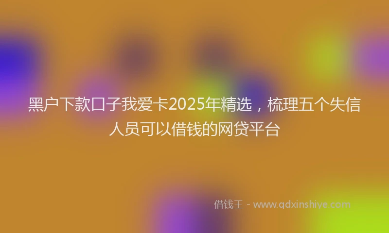 黑户下款口子我爱卡2025年精选，梳理五个失信人员可以借钱的网贷平台