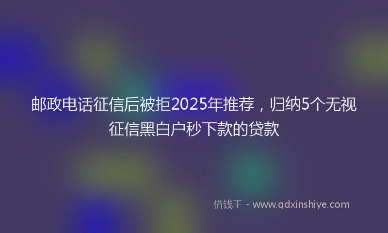 邮政电话征信后被拒2025年推荐，归纳5个无视征信黑白户秒下款的贷款