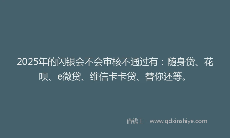 2025年的闪银会不会审核不通过有：随身贷、花呗、e微贷、维信卡卡贷、替你还等。