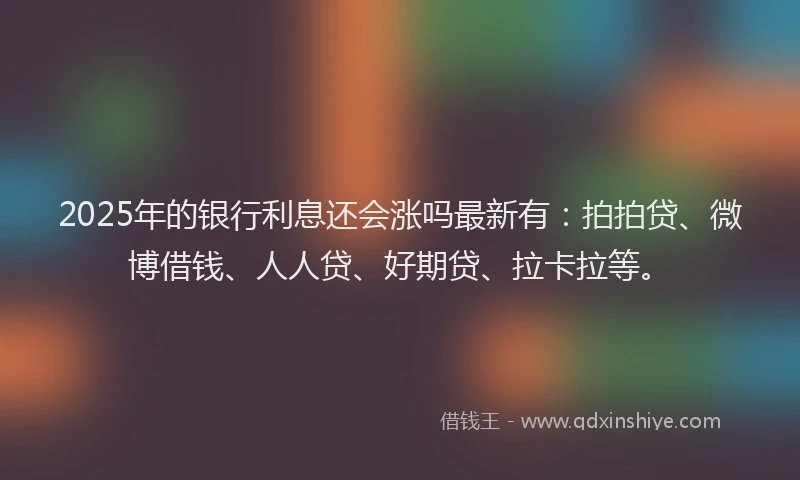 2025年的银行利息还会涨吗最新有：拍拍贷、微博借钱、人人贷、好期贷、拉卡拉等。