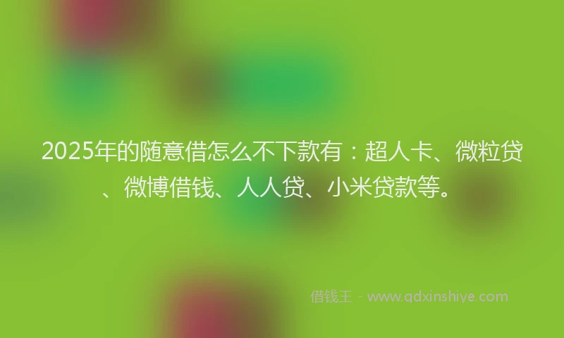 2025年的随意借怎么不下款有：超人卡、微粒贷、微博借钱、人人贷、小米贷款等。