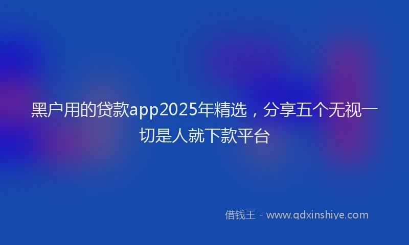 黑户用的贷款app2025年精选，分享五个无视一切是人就下款平台