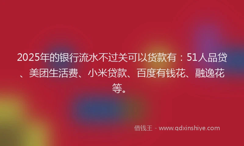 2025年的银行流水不过关可以货款有：51人品贷、美团生活费、小米贷款、百度有钱花、融逸花等。