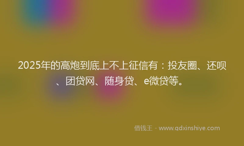 2025年的高炮到底上不上征信有：投友圈、还呗、团贷网、随身贷、e微贷等。