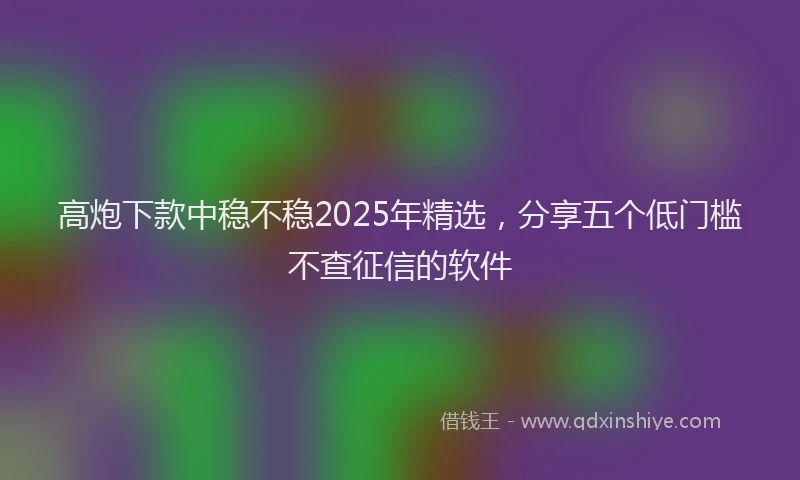 高炮下款中稳不稳2025年精选，分享五个低门槛不查征信的软件