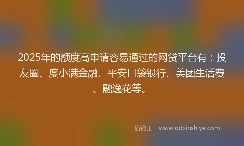 2025年的额度高申请容易通过的网贷平台有：投友圈、度小满金融、平安口袋银行、美团生活费、融逸花等。