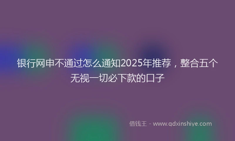银行网申不通过怎么通知2025年推荐，整合五个无视一切必下款的口子