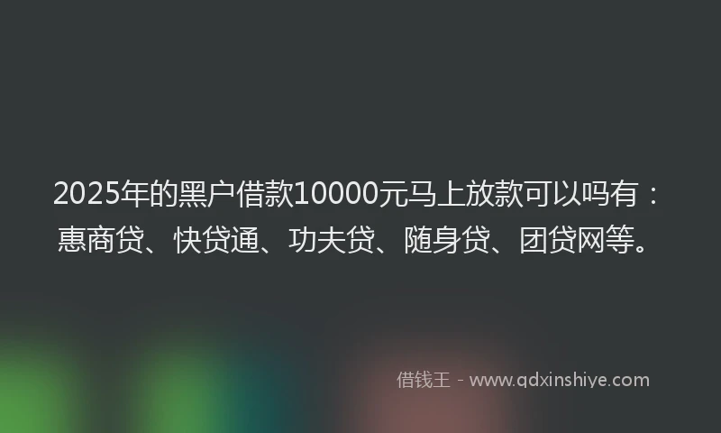 2025年的黑户借款10000元马上放款可以吗有：惠商贷、快贷通、功夫贷、随身贷、团贷网等。