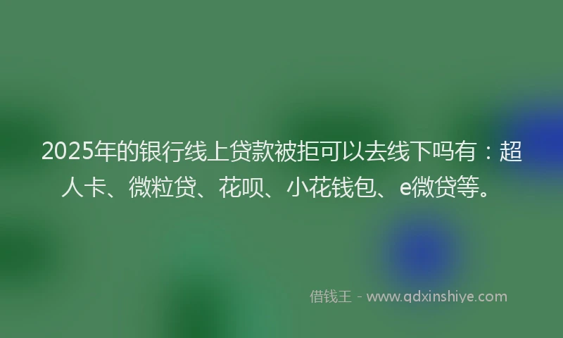 2025年的银行线上贷款被拒可以去线下吗有：超人卡、微粒贷、花呗、小花钱包、e微贷等。
