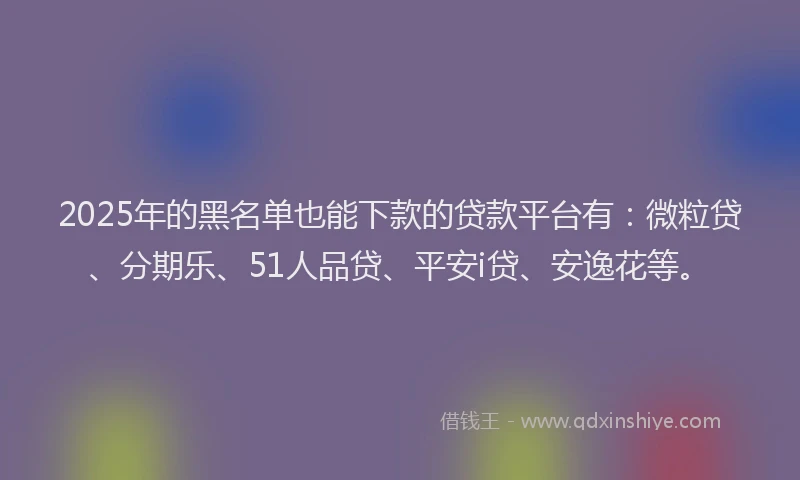 2025年的黑名单也能下款的贷款平台有：微粒贷、分期乐、51人品贷、平安i贷、安逸花等。