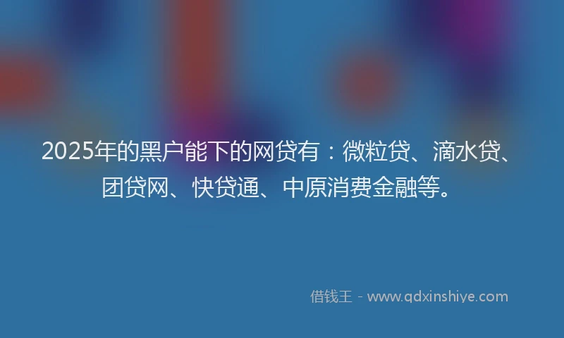 2025年的黑户能下的网贷有：微粒贷、滴水贷、团贷网、快贷通、中原消费金融等。