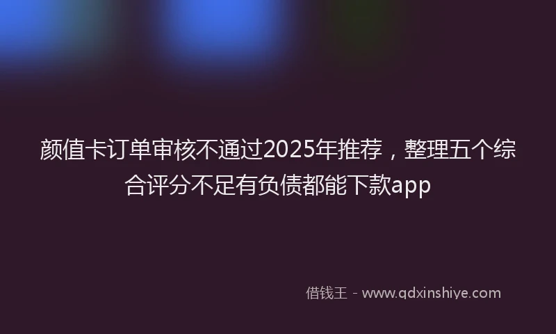 颜值卡订单审核不通过2025年推荐，整理五个综合评分不足有负债都能下款app
