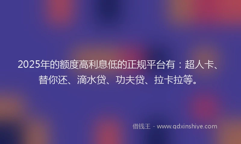 2025年的额度高利息低的正规平台有：超人卡、替你还、滴水贷、功夫贷、拉卡拉等。
