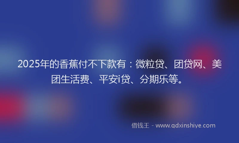 2025年的香蕉付不下款有：微粒贷、团贷网、美团生活费、平安i贷、分期乐等。