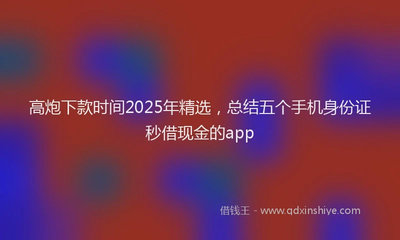 高炮下款时间2025年精选，总结五个手机身份证秒借现金的app