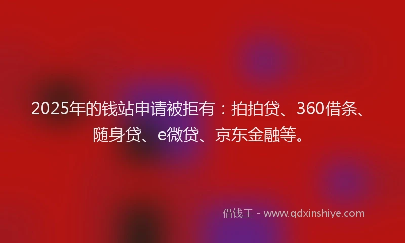 2025年的钱站申请被拒有：拍拍贷、360借条、随身贷、e微贷、京东金融等。
