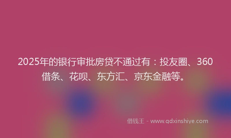 2025年的银行审批房贷不通过有：投友圈、360借条、花呗、东方汇、京东金融等。