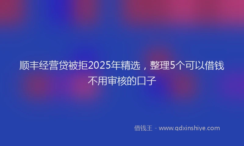 顺丰经营贷被拒2025年精选，整理5个可以借钱不用审核的口子