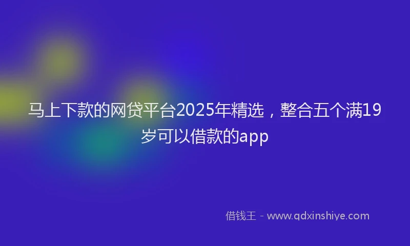 马上下款的网贷平台2025年精选，整合五个满19岁可以借款的app
