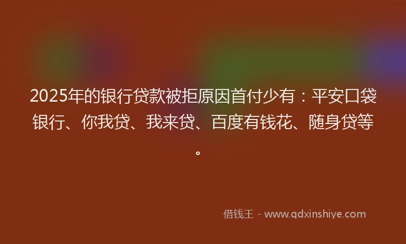 2025年的银行贷款被拒原因首付少有：平安口袋银行、你我贷、我来贷、百度有钱花、随身贷等。
