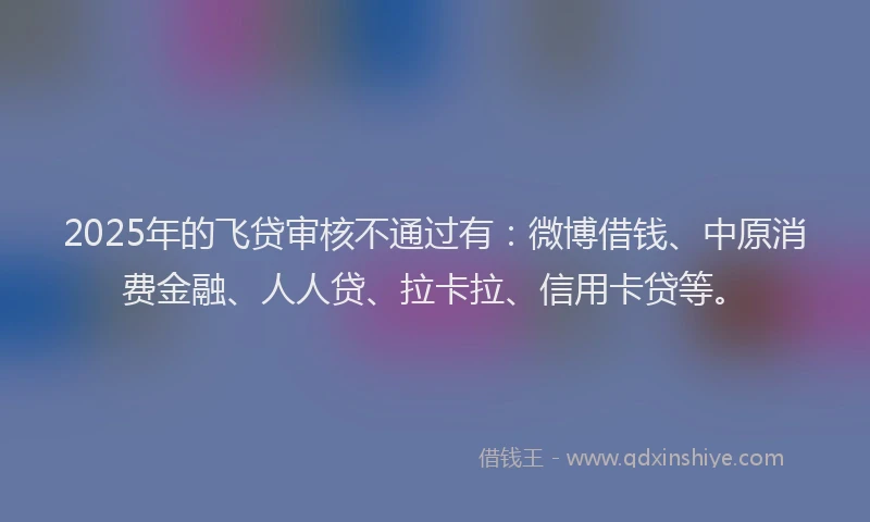 2025年的飞贷审核不通过有：微博借钱、中原消费金融、人人贷、拉卡拉、信用卡贷等。
