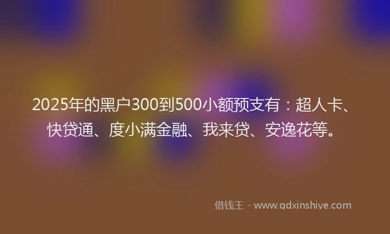 2025年的黑户300到500小额预支有：超人卡、快贷通、度小满金融、我来贷、安逸花等。
