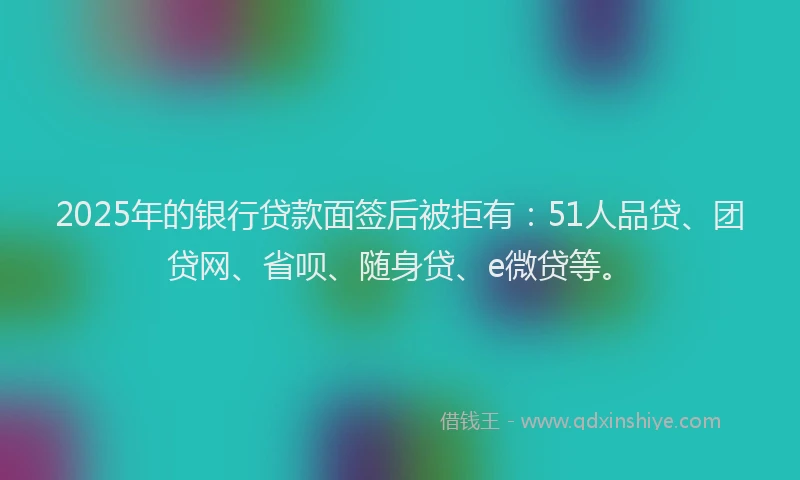 2025年的银行贷款面签后被拒有：51人品贷、团贷网、省呗、随身贷、e微贷等。