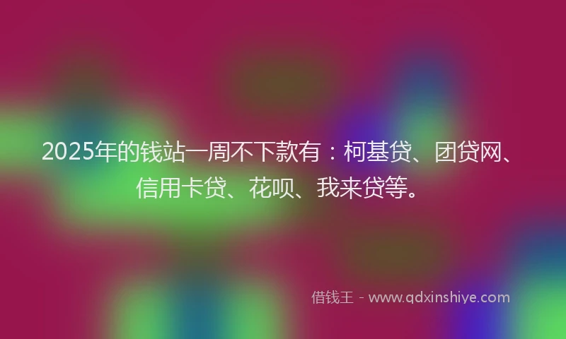 2025年的钱站一周不下款有：柯基贷、团贷网、信用卡贷、花呗、我来贷等。