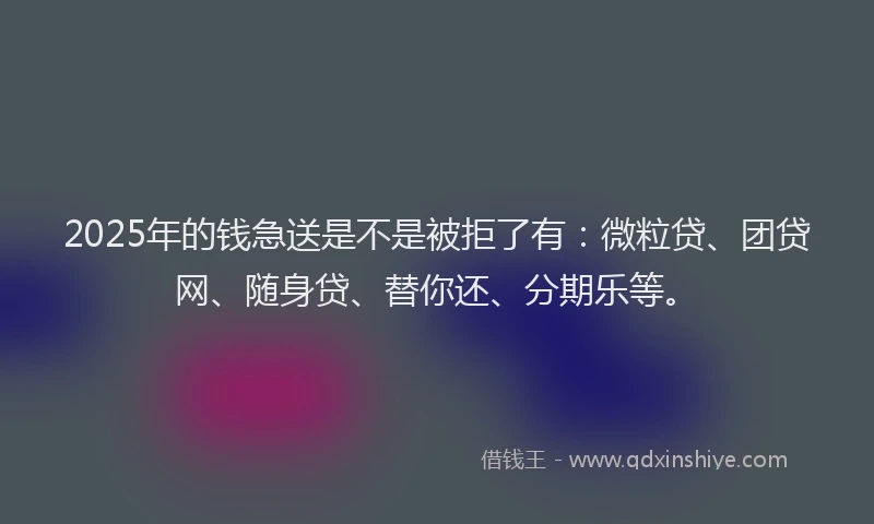 2025年的钱急送是不是被拒了有：微粒贷、团贷网、随身贷、替你还、分期乐等。