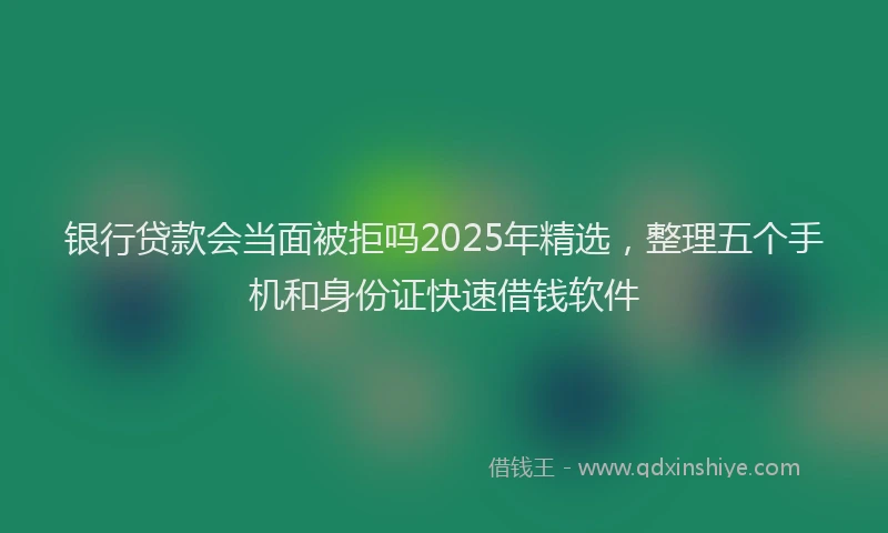 银行贷款会当面被拒吗2025年精选，整理五个手机和身份证快速借钱软件