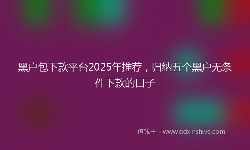 黑户包下款平台2025年推荐，归纳五个黑户无条件下款的口子