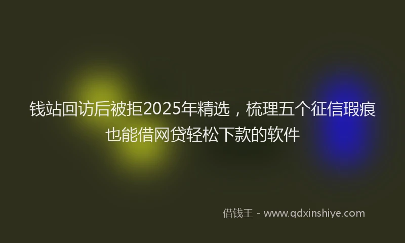 钱站回访后被拒2025年精选，梳理五个征信瑕疵也能借网贷轻松下款的软件