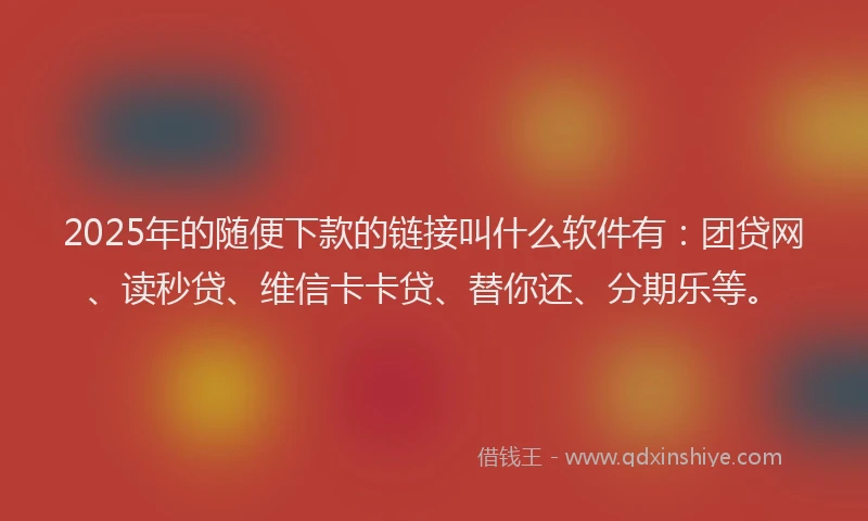 2025年的随便下款的链接叫什么软件有：团贷网、读秒贷、维信卡卡贷、替你还、分期乐等。
