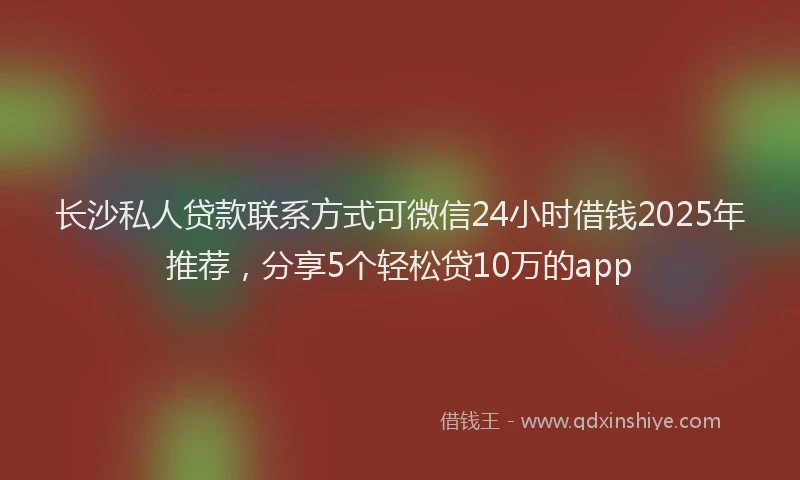 长沙私人贷款联系方式可微信24小时借钱2025年推荐，分享5个轻松贷10万的app