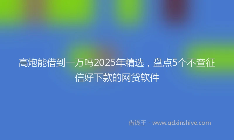 高炮能借到一万吗2025年精选，盘点5个不查征信好下款的网贷软件