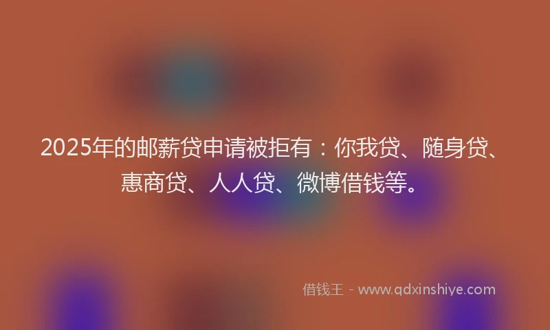 2025年的邮薪贷申请被拒有：你我贷、随身贷、惠商贷、人人贷、微博借钱等。