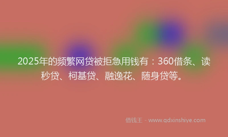 2025年的频繁网贷被拒急用钱有：360借条、读秒贷、柯基贷、融逸花、随身贷等。