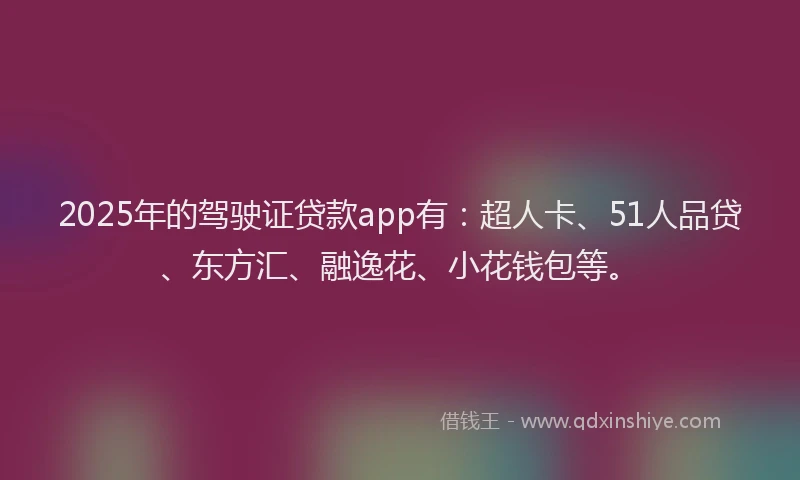 2025年的驾驶证贷款app有：超人卡、51人品贷、东方汇、融逸花、小花钱包等。