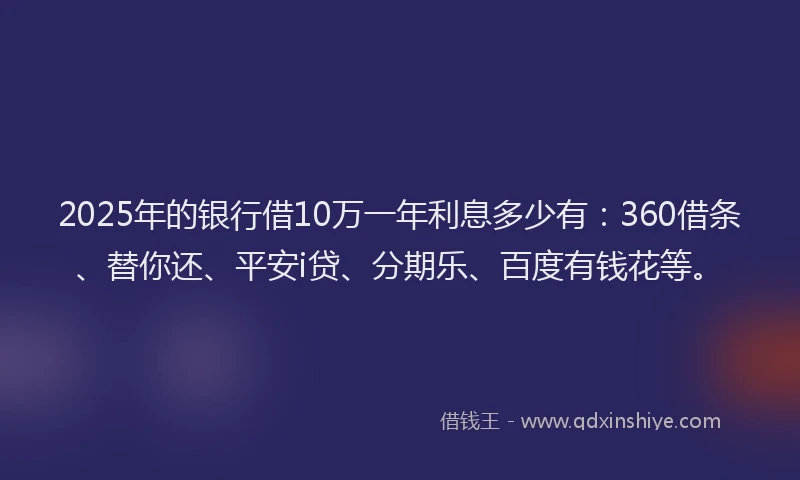 2025年的银行借10万一年利息多少有：360借条、替你还、平安i贷、分期乐、百度有钱花等。
