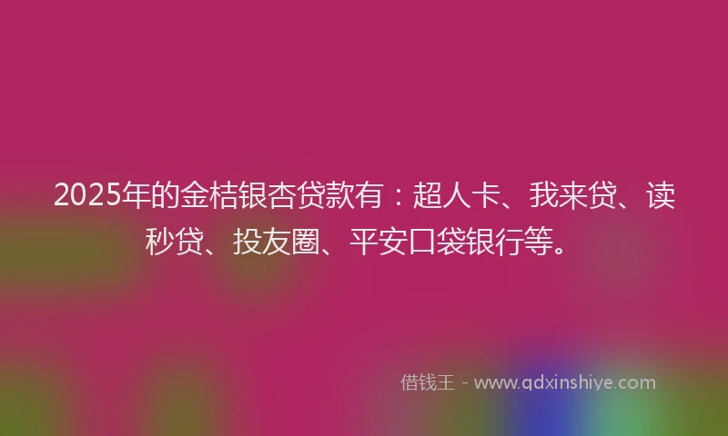 2025年的金桔银杏贷款有：超人卡、我来贷、读秒贷、投友圈、平安口袋银行等。