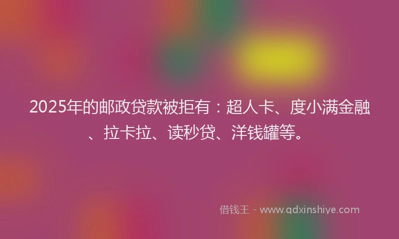 2025年的邮政贷款被拒有：超人卡、度小满金融、拉卡拉、读秒贷、洋钱罐等。